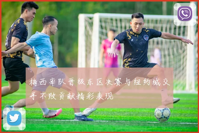 梅西率队晋级东区决赛与纽约城交手不败贡献精彩表现
