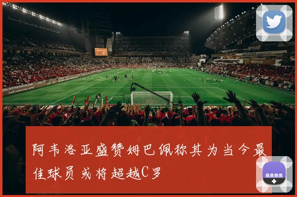 阿韦洛亚盛赞姆巴佩称其为当今最佳球员或将超越C罗
