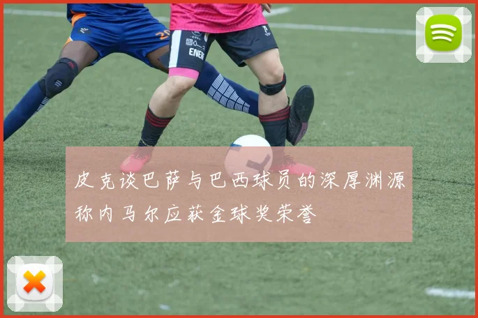 皮克谈巴萨与巴西球员的深厚渊源称内马尔应获金球奖荣誉