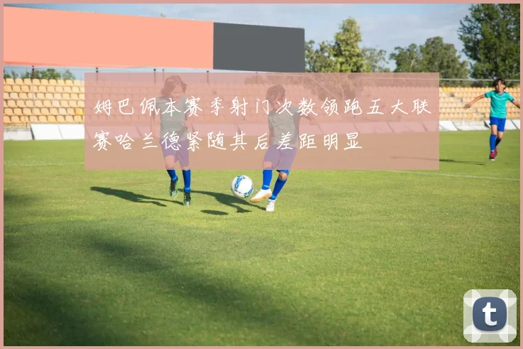 姆巴佩本赛季射门次数领跑五大联赛哈兰德紧随其后差距明显