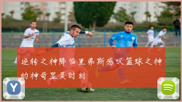 逆转之神降临里弗斯感叹篮球之神的神奇显灵时刻