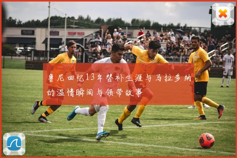 鲁尼回忆13年替补生涯与马拉多纳的温情瞬间与领带故事