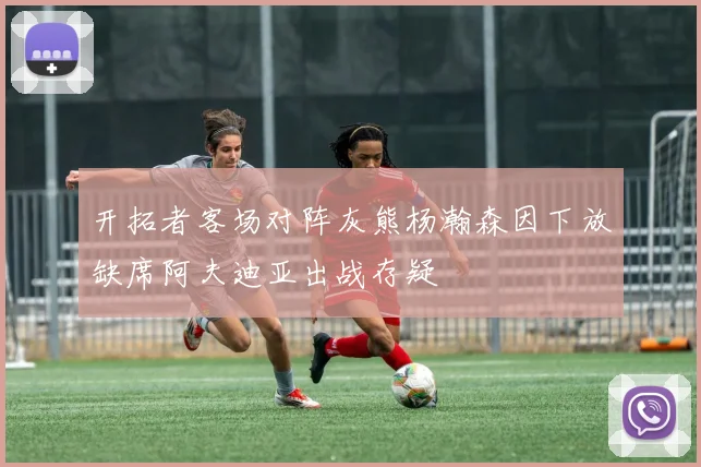 开拓者客场对阵灰熊杨瀚森因下放缺席阿夫迪亚出战存疑