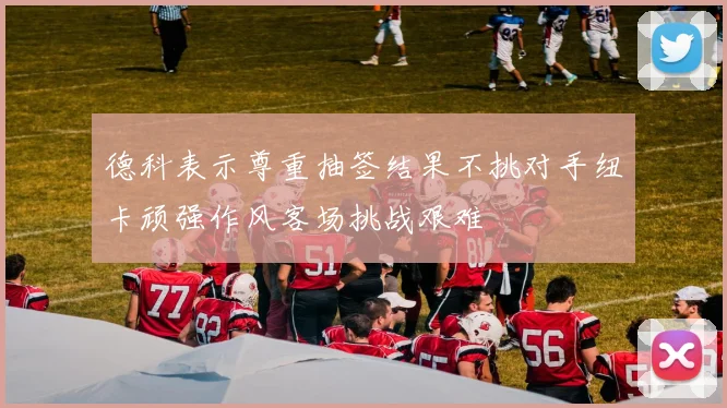 德科表示尊重抽签结果不挑对手纽卡顽强作风客场挑战艰难