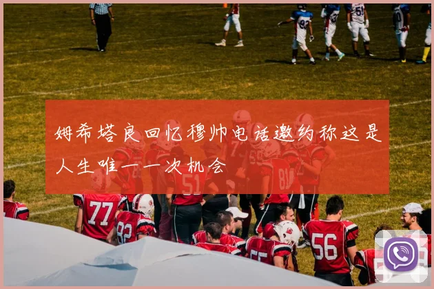 姆希塔良回忆穆帅电话邀约称这是人生唯一一次机会