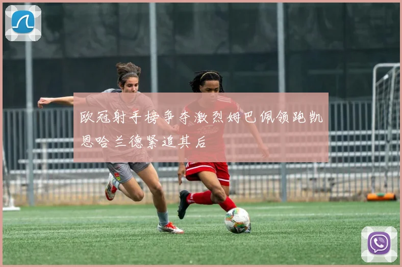 欧冠射手榜争夺激烈姆巴佩领跑凯恩哈兰德紧追其后