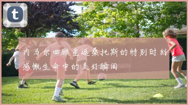 内马尔回顾重返桑托斯的特别时刻感慨生命中的美好瞬间