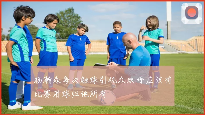 杨瀚森每次触球引观众欢呼应该将比赛用球归他所有