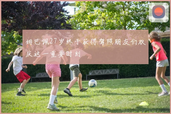 姆巴佩27岁终于获得驾照朋友们欢庆这一重要时刻