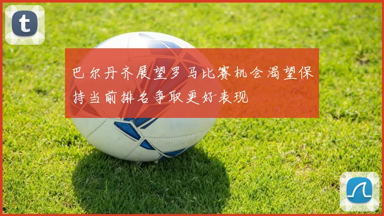巴尔丹齐展望罗马比赛机会渴望保持当前排名争取更好表现
