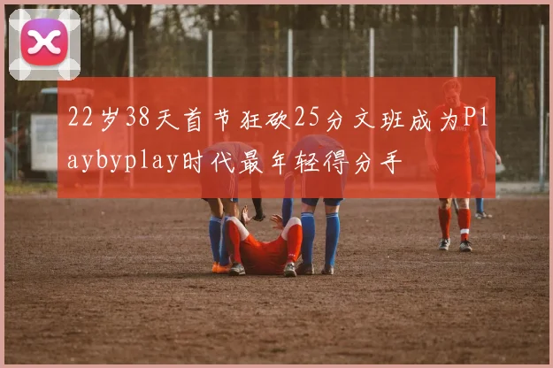 22岁38天首节狂砍25分文班成为Playbyplay时代最年轻得分手
