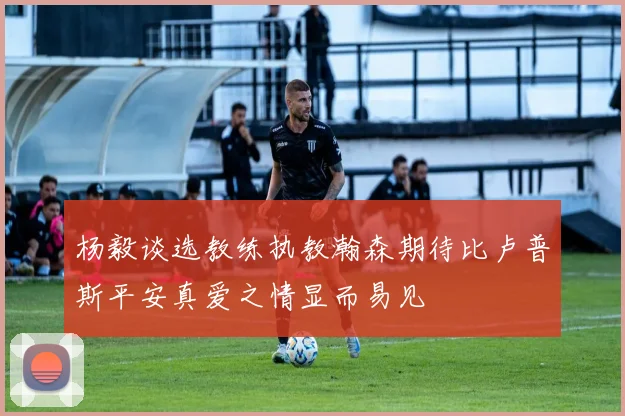 杨毅谈选教练执教瀚森期待比卢普斯平安真爱之情显而易见