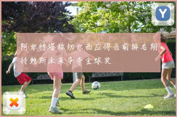阿尔特塔称切尔西应得当前排名期待赖斯未来争夺金球奖