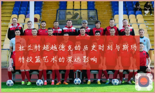杜兰特超越德克的历史时刻与斯玛特投篮艺术的深远影响