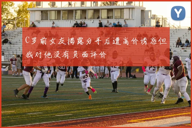 C罗前女友揭露分手后遭高价诱惑但我对他没有负面评价
