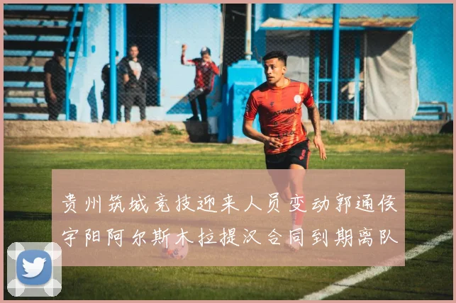 贵州筑城竞技迎来人员变动郭通侯宇阳阿尔斯木拉提汉合同到期离队