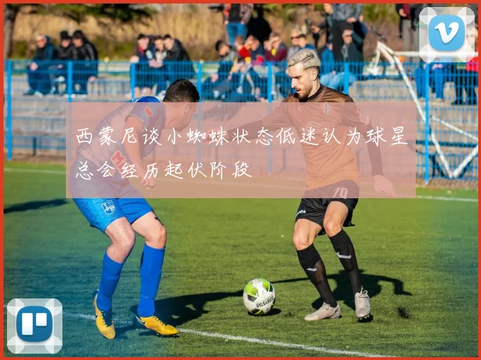 西蒙尼谈小蜘蛛状态低迷认为球星总会经历起伏阶段