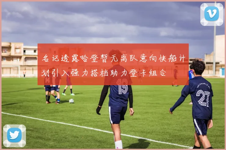 名记透露哈登暂无离队意向快船计划引入强力搭档助力登卡组合