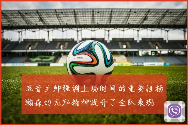 混音主帅强调上场时间的重要性杨瀚森的无私精神提升了全队表现