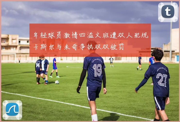 年轻球员激情四溢文班遭双人犯规卡斯尔与米奇争执双双被罚