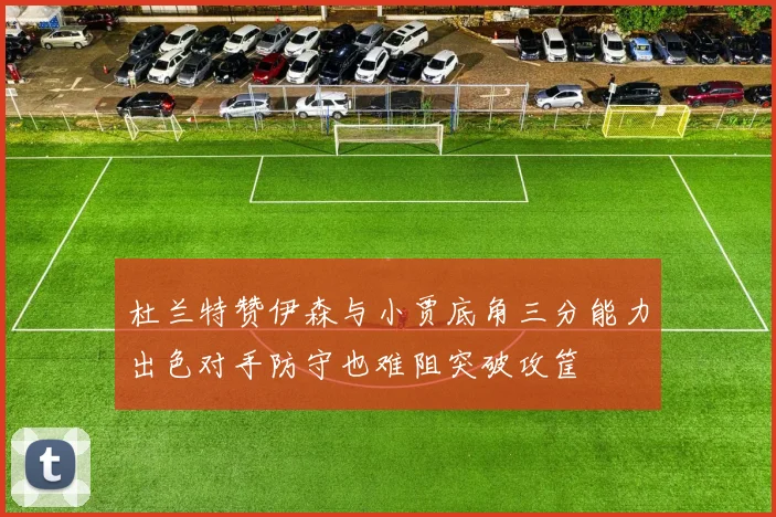 杜兰特赞伊森与小贾底角三分能力出色对手防守也难阻突破攻筐