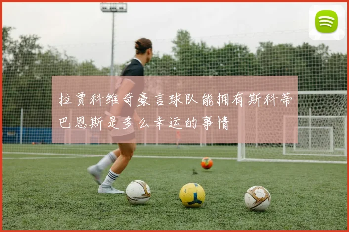 拉贾科维奇豪言球队能拥有斯科蒂巴恩斯是多么幸运的事情