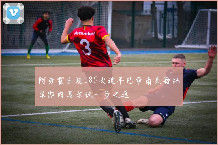 阿劳霍出场185次追平巴萨南美籍纪录距内马尔仅一步之遥