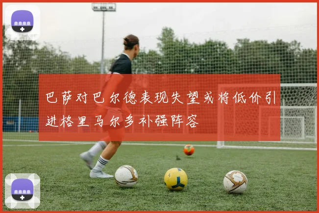 巴萨对巴尔德表现失望或将低价引进格里马尔多补强阵容