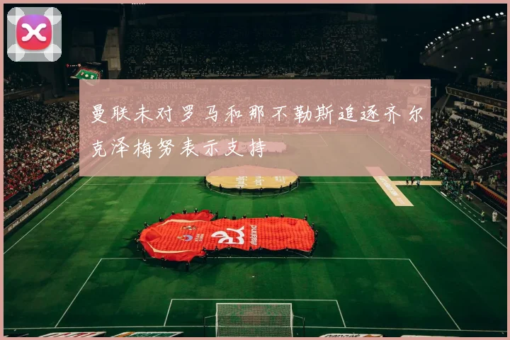 曼联未对罗马和那不勒斯追逐齐尔克泽梅努表示支持