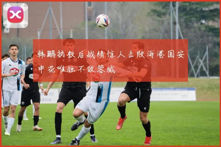 韩鹏执教后战绩惊人击败海港国安申花唯独不敌蓉城