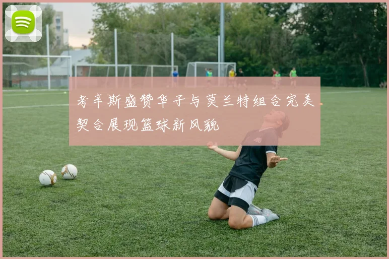 考辛斯盛赞华子与莫兰特组合完美契合展现篮球新风貌