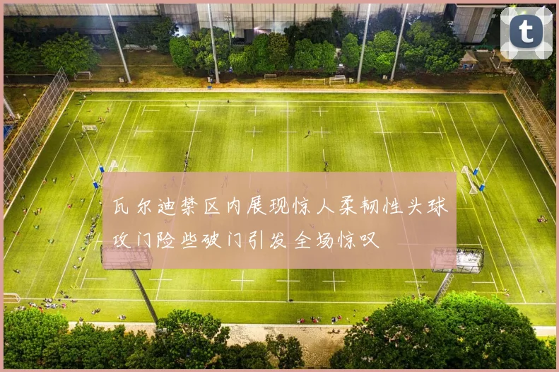 瓦尔迪禁区内展现惊人柔韧性头球攻门险些破门引发全场惊叹