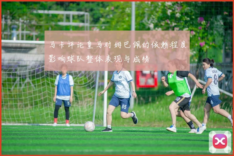 马卡评论皇马对姆巴佩的依赖程度影响球队整体表现与成绩