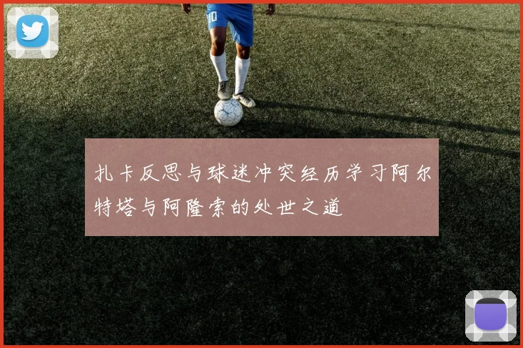 扎卡反思与球迷冲突经历学习阿尔特塔与阿隆索的处世之道
