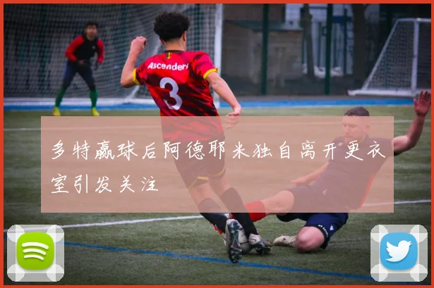 多特赢球后阿德耶米独自离开更衣室引发关注