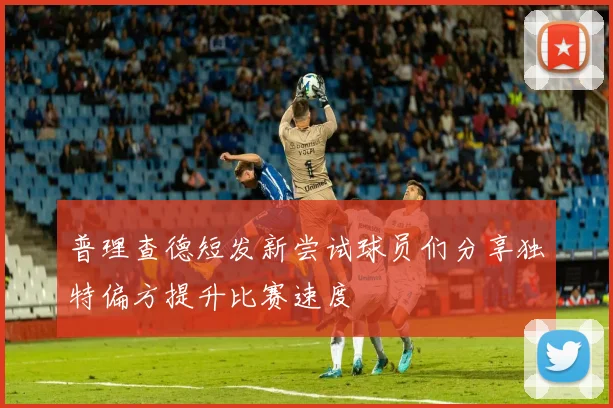 普理查德短发新尝试球员们分享独特偏方提升比赛速度