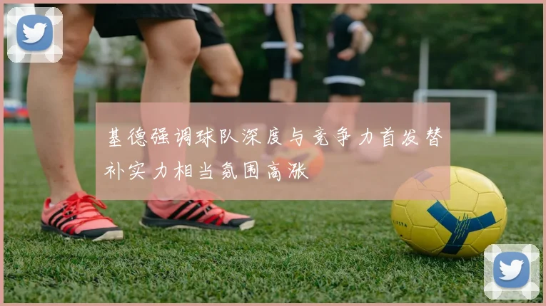 基德强调球队深度与竞争力首发替补实力相当氛围高涨