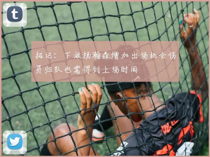拓记：下放杨瀚森增加出场机会伤员归队也需得到上场时间