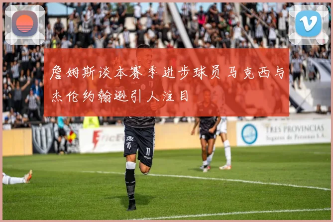 詹姆斯谈本赛季进步球员马克西与杰伦约翰逊引人注目