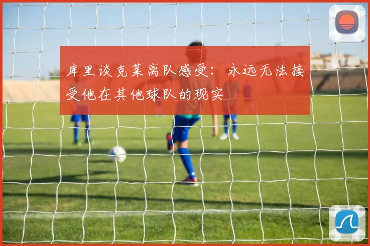 库里谈克莱离队感受：永远无法接受他在其他球队的现实